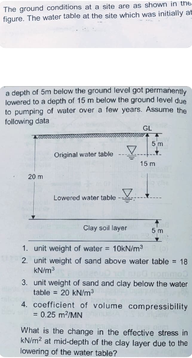 The ground conditions at a site are as shown in the
figure. The water table at the site which was initially at
a depth of 5m below the ground level got permanently
lowered to a depth of 15 m below the ground level due
to pumping of water over a few years. Assume the
following data
GL
5 m
Original water table
15 m
20 m
Lowered water table
Clay soil layer
5 m
1. unit weight of water = 10KN/m3
2. unit weight of sand above water table = 18
kN/m3
3. unit weight of sand and clay below the water
table = 20 kN/m³
4. coefficient of volume compressibility
= 0.25 m?/MN
What is the change in the effective stress in
kN/m? at mid-depth of the clay layer due to the
lowering of the water table?
