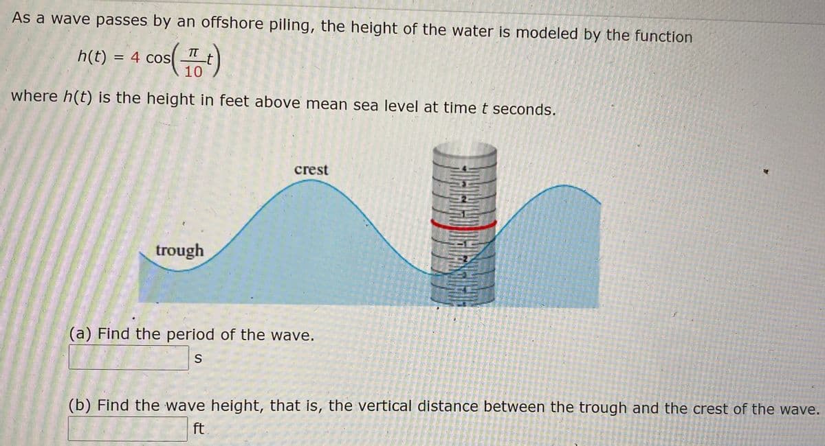 As a wave passes by an offshore piling, the height of the water is modeled by the function

\[ h(t) = 4 \cos\left(\frac{\pi}{10} t\right) \]

where \( h(t) \) is the height in feet above mean sea level at time \( t \) seconds.

### Diagram Description
The diagram shows a wave pattern with labels for "trough" and "crest." A vertical offshore piling is depicted, with a water level marked and labeled.

### Questions
(a) **Find the period of the wave.**

&nbsp;&nbsp;&nbsp;&nbsp;&nbsp;&nbsp;\_\_\_\_\_\_ s

(b) **Find the wave height, that is, the vertical distance between the trough and the crest of the wave.**

&nbsp;&nbsp;&nbsp;&nbsp;&nbsp;&nbsp;\_\_\_\_\_\_ ft