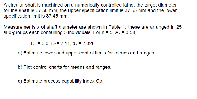 A circular shaft is machined on a numerically controlled lathe; the target diameter
for the shaft is 37.50 mm, the upper specification limit is 37.55 mm and the lower
specification limit is 37.45 mm.
Measurements x of shaft diameter are shown in Table 1; these are arranged in 25
sub-groups each containing 5 individuals. For n = 5, A2 = 0.58,
D3 = 0.0, D4= 2.11, d2 = 2.326
a) Estimate lower and upper control limits for means and ranges.
b) Plot control charts for means and ranges.
c) Estimate process capability index Cp.
