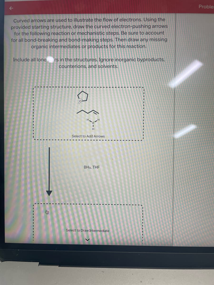 Curved arrows are used to illustrate the flow of electrons. Using the
provided starting structure, draw the curved electron-pushing arrows
for the following reaction or mechanistic steps. Be sure to account
for all bond-breaking and bond-making steps. Then draw any missing
organic intermediates or products for this reaction.
Include all lone pairs in the structures. Ignore inorganic byproducts,
counterions, and solvents.
kay
بار كرة
Select to Add Arrows
BH3, THF
Select to Draw Intermediate
Proble