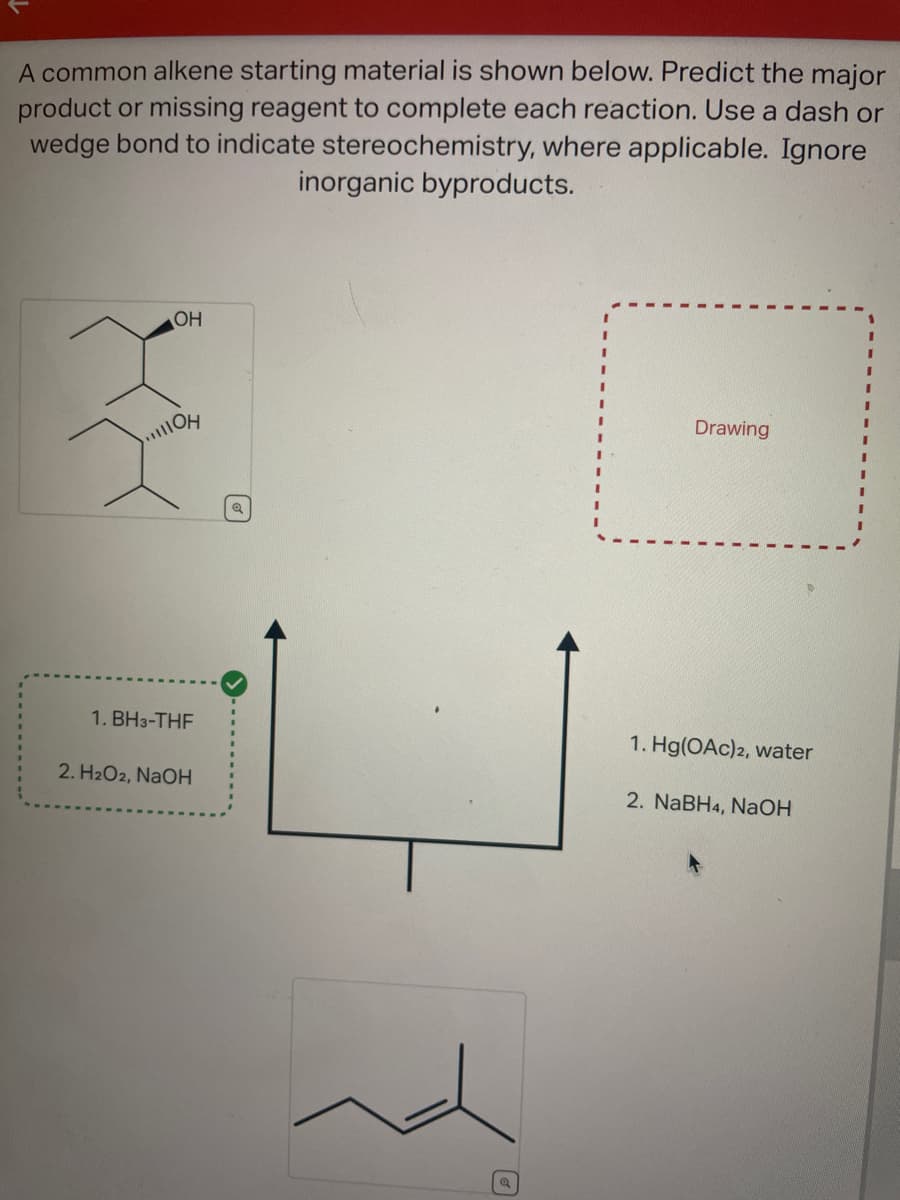 A common alkene starting material is shown below. Predict the major
product or missing reagent to complete each reaction. Use a dash or
wedge bond to indicate stereochemistry, where applicable. Ignore
inorganic byproducts.
OH
OH
1. BH3-THF
2. H₂O2, NaOH
Drawing
1. Hg(OAc)2, water
2. NaBH4, NaOH
I
I
I
I