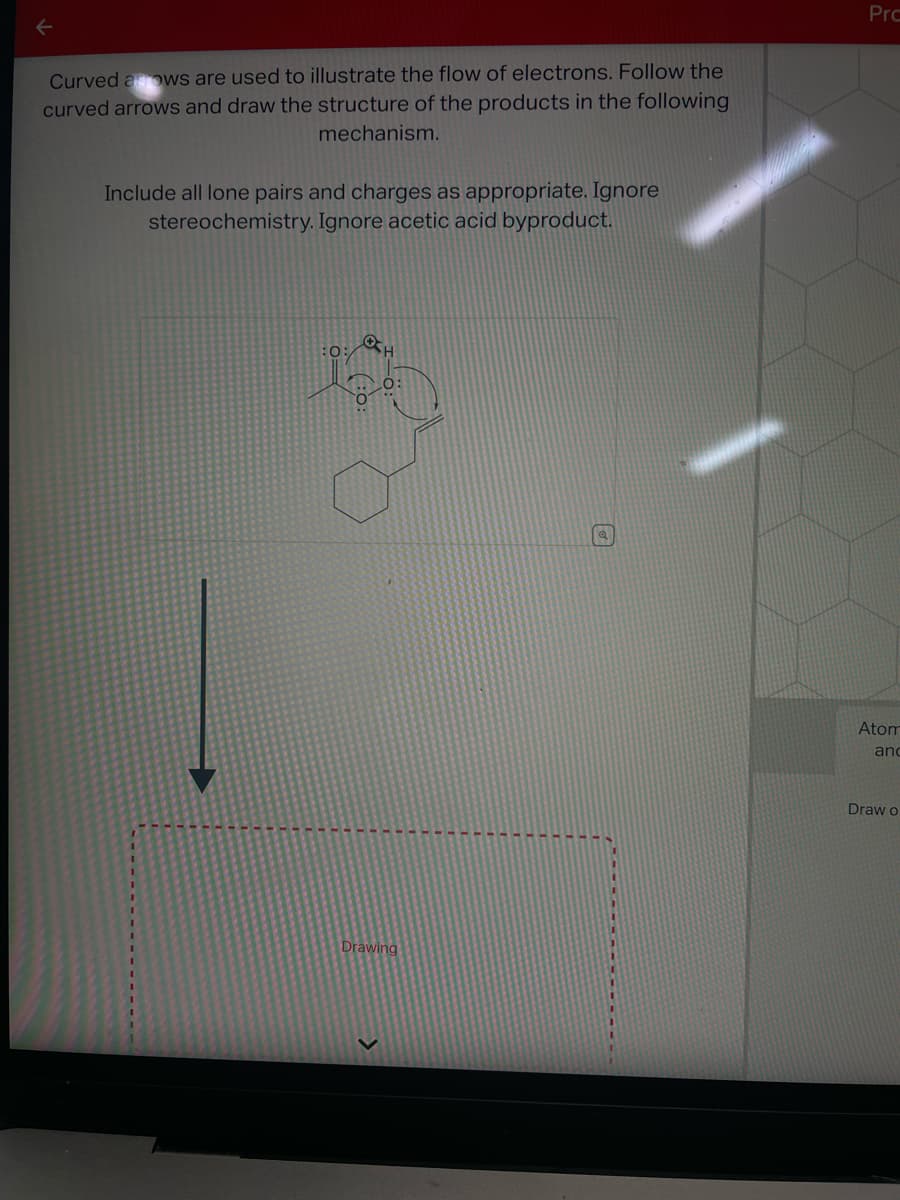 ←
Curved arrows are used to illustrate the flow of electrons. Follow the
curved arrows and draw the structure of the products in the following
mechanism.
Include all lone pairs and charges as appropriate. Ignore
stereochemistry. Ignore acetic acid byproduct.
0:
OSH
Drawing
Prc
Atom
and
Draw o