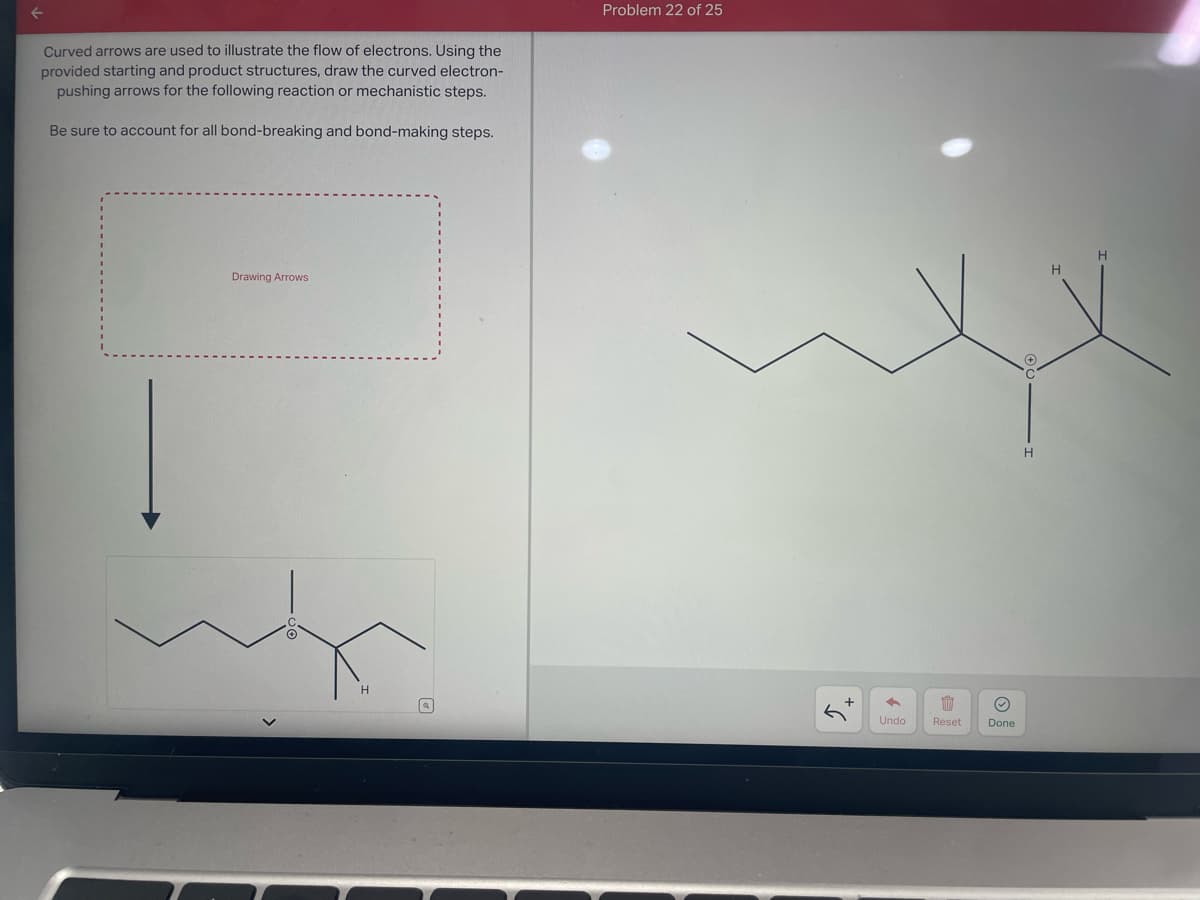 ←
Curved arrows are used to illustrate the flow of electrons. Using the
provided starting and product structures, draw the curved electron-
pushing arrows for the following reaction or mechanistic steps.
Be sure to account for all bond-breaking and bond-making steps.
Drawing Arrows
H
Problem 22 of 25
←
Undo
1 Ⓒ
Done
Reset
H
H
H