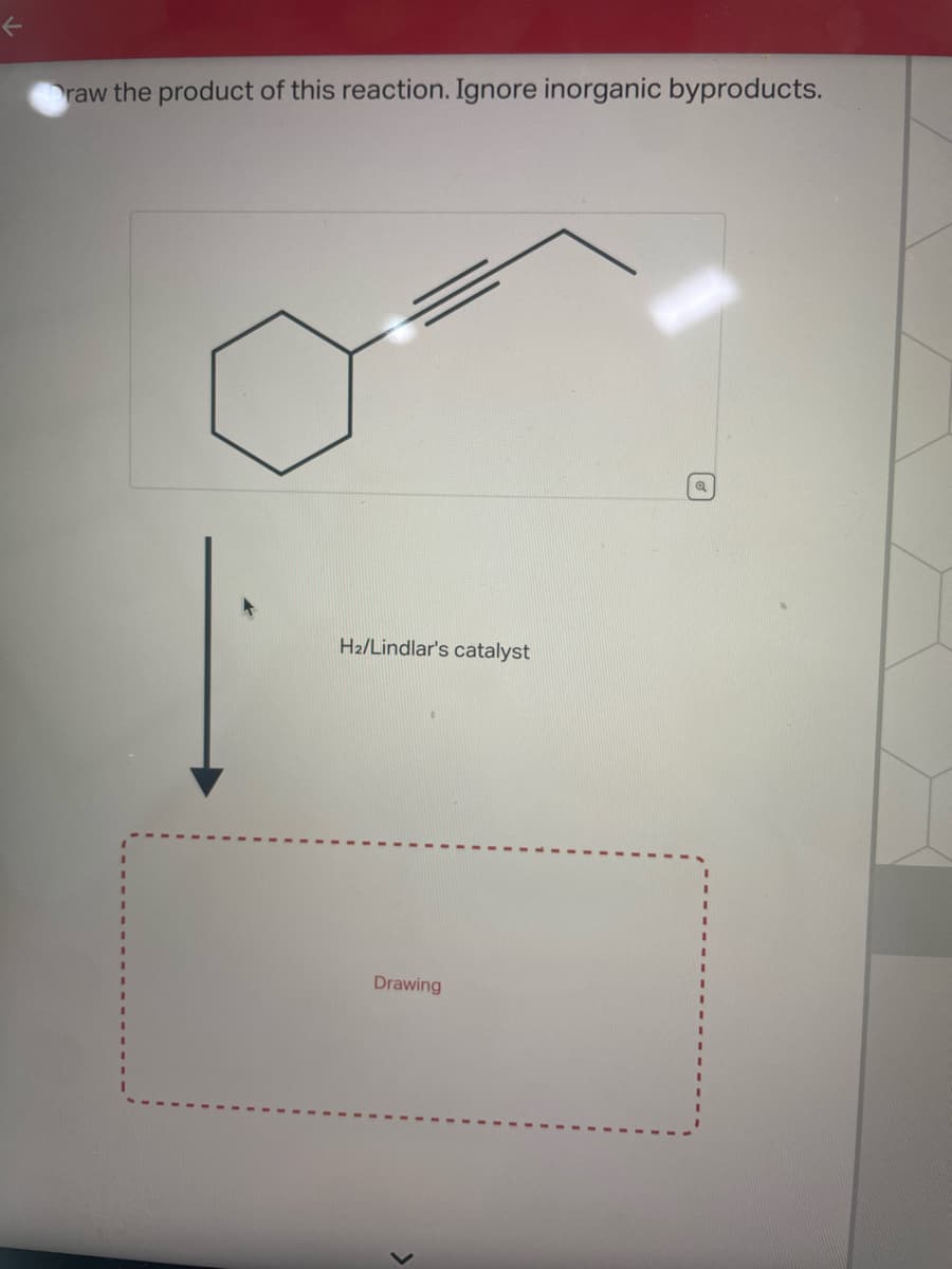 Draw the product of this reaction. Ignore inorganic byproducts.
H₂/Lindlar's catalyst
Drawing
Q