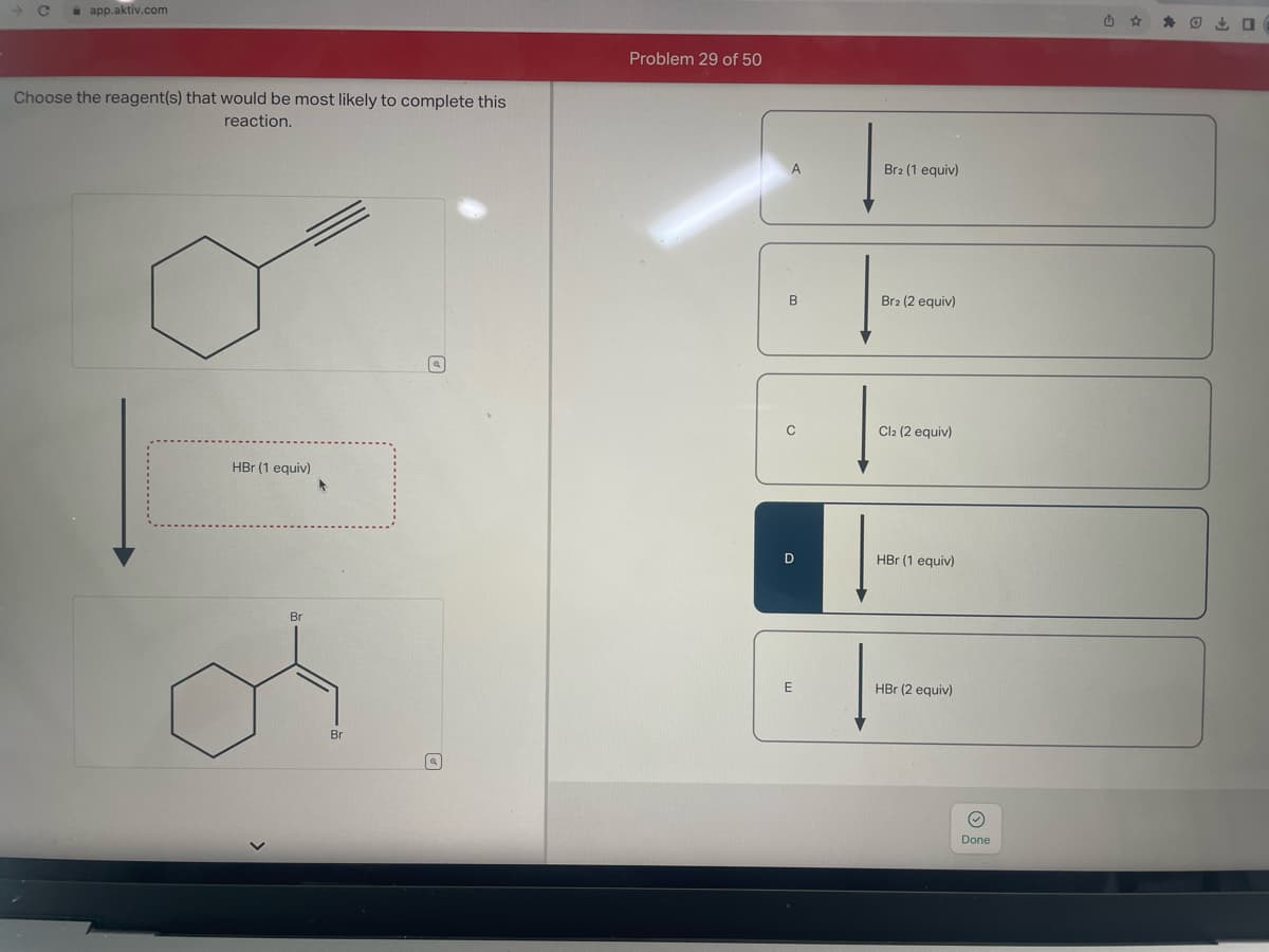 app.aktiv.com
Choose the reagent(s) that would be most likely to complete this
reaction.
HBr (1 equiv)
Br
Br
[a]
Problem 29 of 50
A
B
o
D
E
Brz (1 equiv)
Br2 (2 equiv)
Cl2 (2 equiv)
HBr (1 equiv)
HBr (2 equiv)
O
Done
☆
O