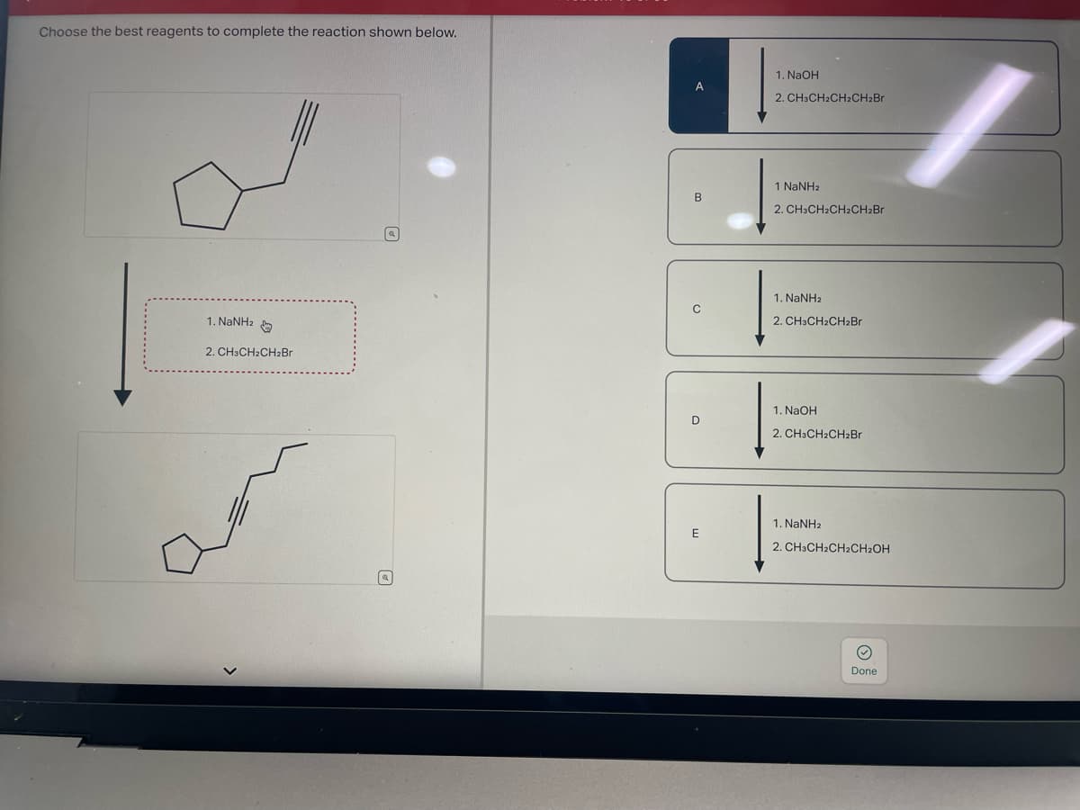 Choose the best reagents to complete the reaction shown below.
[
1. NaNHz
2. CH3CH2CH₂Br
(a)
[a]
B
C
E
1. NaOH
2. CH3CH2CH₂CH₂Br
1 NaNha
2. CH3CH2CH2CH₂Br
1. NaNHz
2. CH3CH2CH₂Br
1. NaOH
2. CH3CH₂CH₂Br
1. NaNHz
2. CH3CH₂CH2CH₂OH
Done