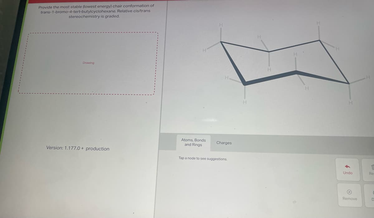 Provide the most stable (lowest energy) chair conformation of
trans-1-bromo-4-tert-butylcyclohexane. Relative cis/trans
stereochemistry is graded.
Drawing
Version: 1.177.0 + production
Atoms, Bonds
and Rings
Charges
Tap a node to see suggestions.
H
H
H
H
4
Undo
Ⓡ
Remove
m
Re
D