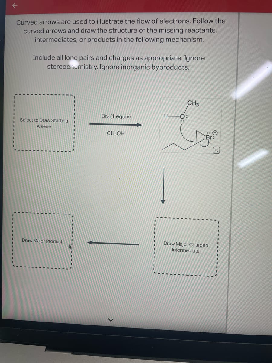 Curved arrows are used to illustrate the flow of electrons. Follow the
curved arrows and draw the structure of the missing reactants,
intermediates, or products in the following mechanism.
Include all lone pairs and charges as appropriate. Ignore
stereochemistry. Ignore inorganic byproducts.
Select to Draw Starting
Alkene
Draw Major Product
Br2 (1 equiv)
CH3OH
H
CH3
Draw Major Charged
Intermediate