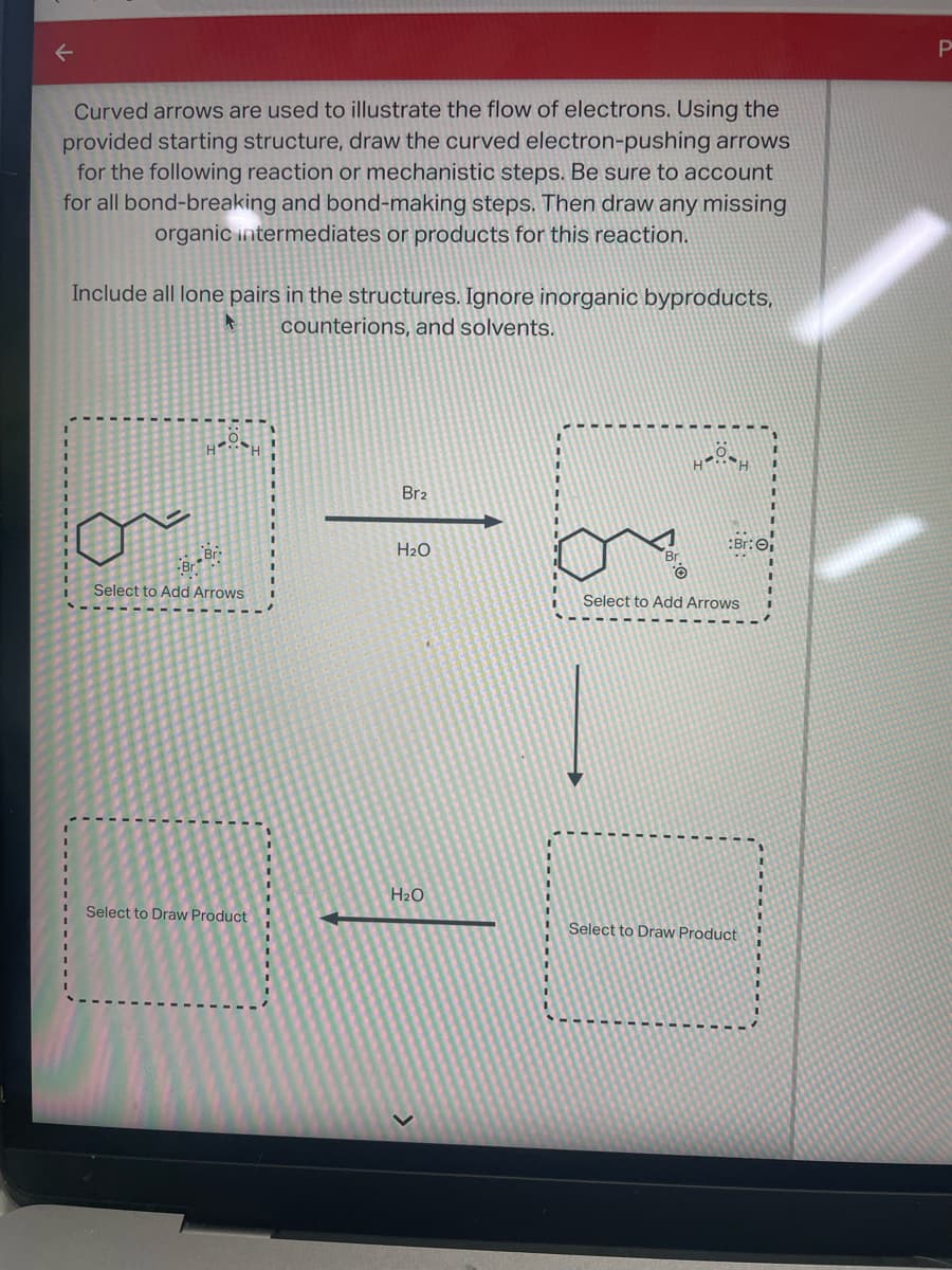 Curved arrows are used to illustrate the flow of electrons. Using the
provided starting structure, draw the curved electron-pushing arrows
for the following reaction or mechanistic steps. Be sure to account
for all bond-breaking and bond-making steps. Then draw any missing
organic intermediates or products for this reaction.
Include all lone pairs in the structures. Ignore inorganic byproducts,
counterions, and solvents.
Br
Br
Select to Add Arrows
Select to Draw Product
Br2
H₂O
H₂O
Br
HÖH
Br: ₁
Select to Add Arrows
Select to Draw Product
P