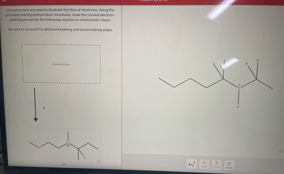 Curved arrows are used to illustrate the flow of electrons. Using the
provided starting and product structures, draw the curved electron-
pushing arrows for the following reaction or mechanistic steps.
Be sure to account for all bond-breaking and bond-making steps.
Drawing Arrows
←
Undo
W
Reset
Ⓒ
Done
H
H
H
O