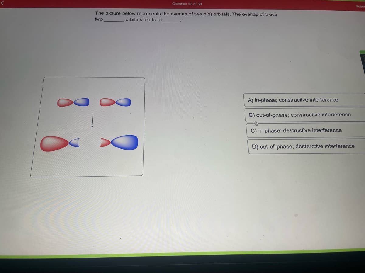 Question 53 of 58
The picture below represents the overlap of two p(z) orbitals. The overlap of these
two
orbitals leads to
A) in-phase; constructive interference
B) out-of-phase; constructive interference
C) in-phase; destructive interference
D) out-of-phase; destructive interference
Subm