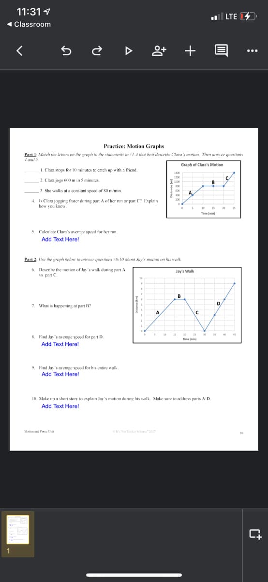 11:31 1
l LTE
« Classroom
+ E
...
Practice: Motion Graphs
Part I: March the letters on the groph to the statemens in 1-3 that best descrihe Clara's morion. Then answer questions
4 and 5.
Graph of Clara's Motion
I. Clara stops for 10 minutes to catch up with a friend.
1400
1200
2. Clara jogs 60 m in 5 minutes.
E 1000
B
3. She walks at a constant spced of 80 m/min.
600
A
400
200
4. Is Clara jogging faster during part A of her run or part C? Explain
how you know
10 15
20
25
Time (min)
3. Calculate Clara's average speed for her nun.
Add Text Here!
Part 2: se the graph helow to annrer questionts 6-10 about kay's motton on his waik
6. Describe the motion of Jay's walk during part A
vs. part C
Jay's Walk
10
B
D/
7. What is happening at part B?
15
20
25
35
8. Find Jay's average spoed for part D.
Time (min
Add Text Here!
9. Find Jay's average spoed for his entire walk.
Add Text Here!
10. Make up a short story to explain Jay's motion during his walk. Make sure to address parts A-D.
Add Text Here!
Mtion and Foree Unit
Cs Not Rocket Scinoe" 2017
1
