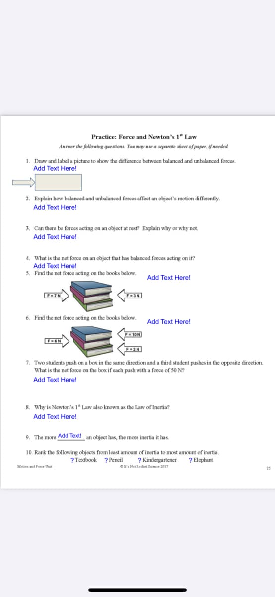 Practice: Force and Newton's 1“ Law
Answer the following questions. You may use a separate sheet of paper, if needed.
1. Draw and label a picture to show the difference between balanced and unbalanced forces.
Add Text Here!
2. Explain how balanced and unbalanced forces affect an object's motion differently.
Add Text Here!
3. Can there be forces acting on an object at rest? Explain why or why not.
Add Text Here!
4. What is the net force on an object that has balanced forces acting on it?
Add Text Here!
5. Find the net force acting on the books below.
Add Text Here!
6. Find the net force acting on the books below.
Add Text Here!
F = 10 N
FGN
7. Two students push on a box in the same direction and a third student pushes in the opposite direction.
What is the net force on the box if each push with a force of 50 N?
Add Text Here!
8. Why is Newton's 1" Law also known as the Law of Inertia?
Add Text Here!
9. The more Add Text!
an object has, the more inertia it has.
10. Rank the following objects from least amount of inertia
2 Kindergartener
Or: Not Rocket Simce 2017
most amount of inertia.
? Elephant
? Textbook ? Pencil
Motion and Force Unit
