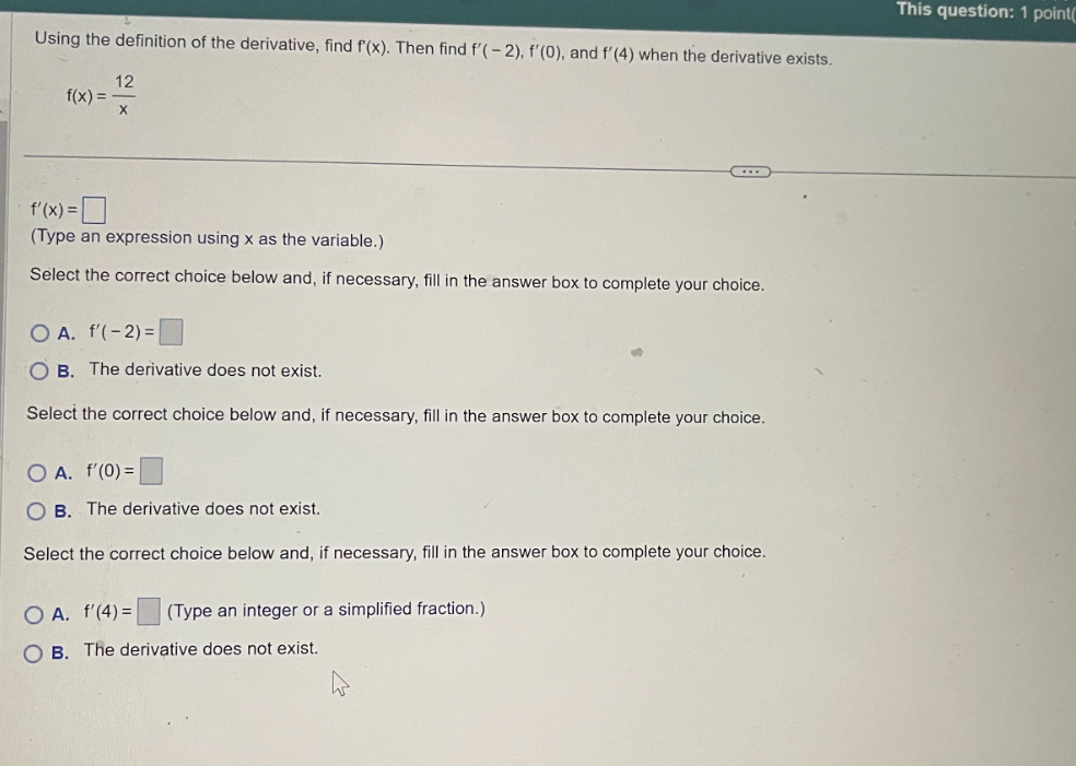 Using the definition of the derivative, find f(x). Then find f'(-2), f'(0), and f'(4) when the derivative exists.
f(x) =
12
f'(x) =
(Type an expression using x as the variable.)
Select the correct choice below and, if necessary, fill in the answer box to complete your choice.
O A. f'(-2) =
OB. The derivative does not exist.
Select the correct choice below and, if necessary, fill in the answer box to complete your choice.
O A. f'(0) =
OB. The derivative does not exist.
Select the correct choice below and, if necessary, fill in the answer box to complete your choice.
OA. f'(4) = (Type an integer or a simplified fraction.)
OB. The derivative does not exist.
This question: 1 point(