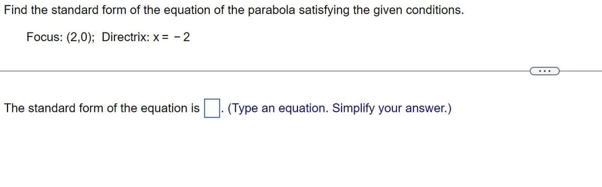 Find the standard form of the equation of the parabola satisfying the given conditions.
Focus: (2,0); Directrix: x = -2
The standard form of the equation is (Type an equation. Simplify your answer.)