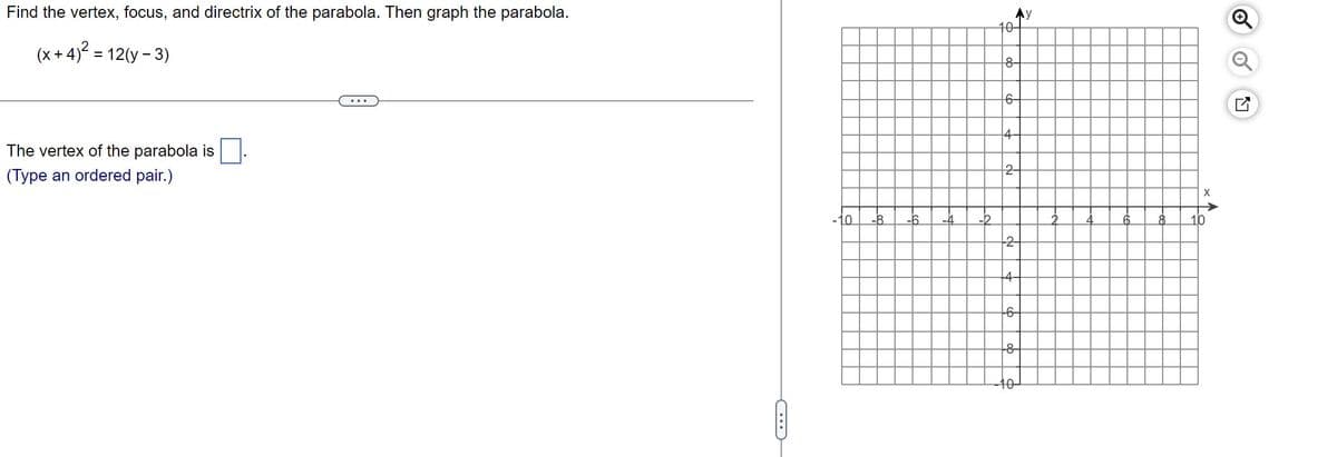 Find the vertex, focus, and directrix of the parabola. Then graph the parabola.
(x+4)² = 12(y - 3)
The vertex of the parabola is
(Type an ordered pair.)
O
10
Ay
10-
8-
-6-
-6-
-10
C