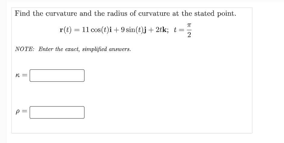 Find the curvature and the radius of curvature at the stated point.
r(t) = 11 cos(t)i+ 9 sin(t)j + 2tk; t=
2
NOTE: Enter the exact, simplified answers.
K =
||
