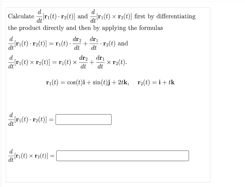 d
d
Calculate ri(t) · r2(t)] and
dt'
r:(t) x r2(t)] first by differentiating
dt
the product directly and then by applying the formulas
d.
dri
r(t) - r2(t)] = r1(t) ·
dr2
+
dt
r2(t) and
dt
dt
d.
dr2
dri
[r1(t) x r2(t)] = r:(t) x
dt
x r2(t).
dt
dt
ri(t) = cos(t)i + sin(t)j + 2tk, r2(t) = i+ tk
d
dri(t) · r2(t)]
d
dt
r:(t) × r2(t)]
