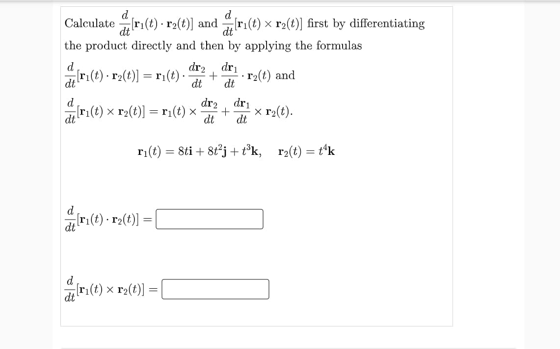 d
d
Calculate
ri(t) · r2(t)] and ri(t) x r2(t)] first by differentiating
the product directly and then by applying the formulas
dr2
Ir(t) - r(t)] = ri(t)-
d
dri
r2(t) and
dt
dt
dt
dr2
dri
x r2(t).
d
ri(t) x r2(t)] = r;(t) ×
dt
dt
dt
= 8ti + 8tj + t³k, r2(t) = t*k
d
r:(t) · r2(t)]
d
dri(t) x r2(t)]
