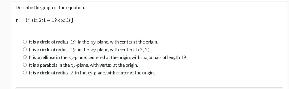 Describe the graph of the equation.
r = 19 sin 2t i + 19 cos 2t j
O It is a circle of radius 19 in the xy-plane, with center at the origin.
O It is a circle of radius 19 in the xy-plane, with center at (2, 2).
O It is an ellipse in the xy-plane, centered at the origin, with major axis of length 19.
O It is a parabola in the xy-plane, with vertex at the origin.
O It is a circle of radius 2 in the xy-plane, with center at the origin.
