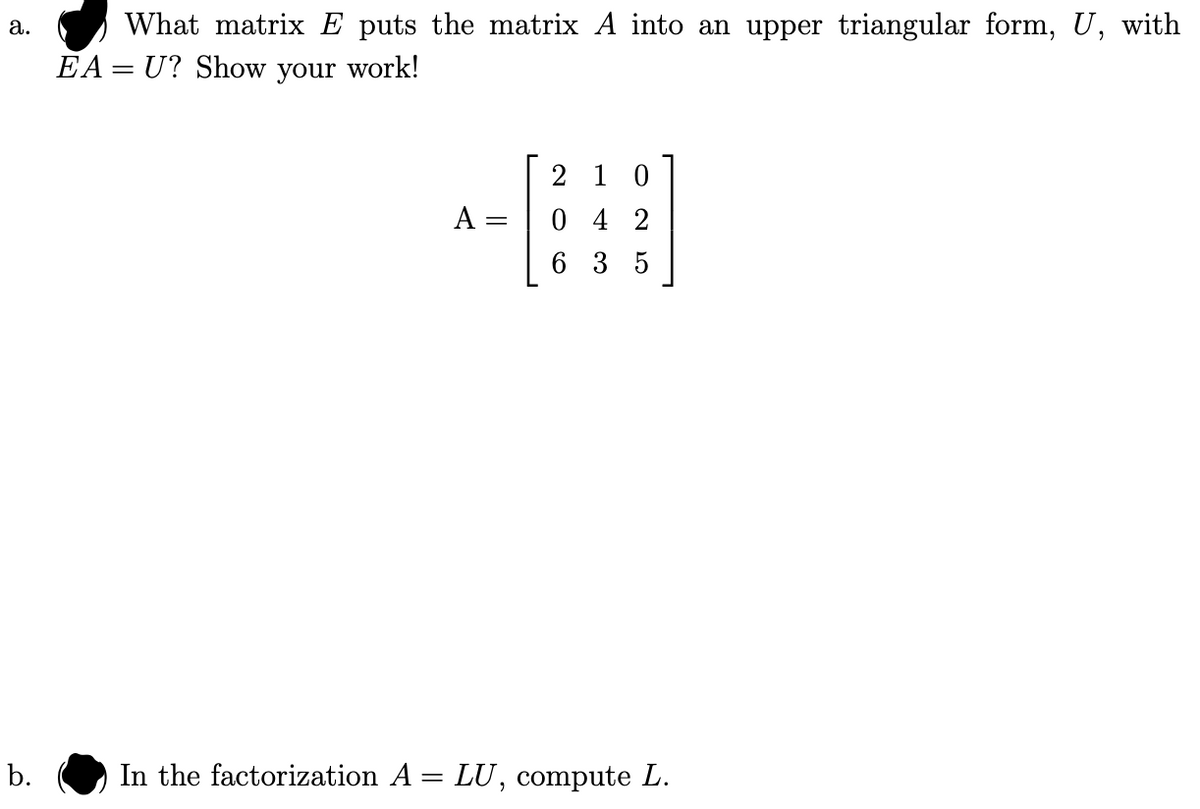 ### Matrix Transformations and Factorizations

**a. What matrix \( E \) puts the matrix \( A \) into an upper triangular form, \( U \), with \( EA = U \)? Show your work!**

Given matrix \( A \):
\[ 
A = \begin{bmatrix}
2 & 1 & 0 \\
0 & 4 & 2 \\
6 & 3 & 5
\end{bmatrix}
\]

You need to find a matrix \( E \) such that multiplying \( E \) with \( A \) results in an upper triangular matrix \( U \).

**b. In the factorization \( A = LU \), compute \( L \).**

In this part, you are required to compute the lower triangular matrix \( L \) given the factorization \( A = LU \). 

### Steps to Solve:

1. **Identify the row operations needed to transform \( A \) to an upper triangular matrix \( U \).**
2. **Construct the corresponding elementary matrices for these row operations to form \( E \).**
3. **Multiply \( E \) by \( A \) to confirm it results in \( U \).**
4. **Determine \( L \) such that \( LU = A \).**

_Write your detailed solution steps and calculations below..._