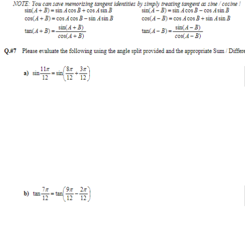 NOTE: You can save memorizing tangent identities by simply treating tangent as sine/cosine !
sin(A + B)=sin Acos B+cos Asin B
cos(A + B) = cos A cos B-sin Asin B
sin(A-B)=sin Acos B-cos Asin B
cos(4-B) = cos AcosB + sin Asin B
sin(A + B)
tan(A + B)=
tan(4-B)=
sin(A - B)
cos(A - B)
cos(A + B)
Q.#7 Please evaluate the following using the angle split provided and the appropriate Sum / Differe
sin
11€
=sin
(8π 3π)
7x
b) tan 77-tan (12-27)