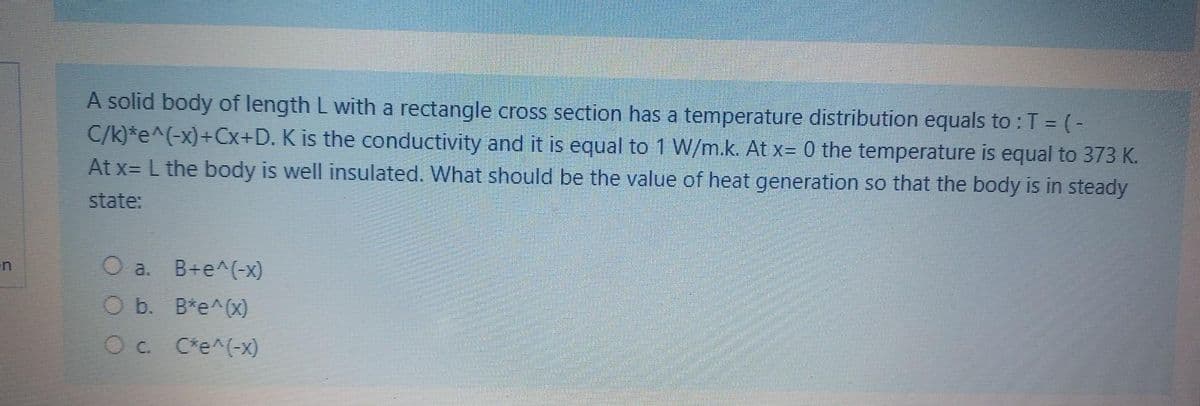 A solid body of length L with a rectangle cross section has a temperature distribution equals to : T = (-
C/k)*e^(-x)+Cx+D. K is the conductivity and it is equal to 1 W/m.k. At x= 0 the temperature is equal to 373 K.
At x= L the body is well insulated. What should be the value of heat generation so that the body is in steady
state:
O a. B+e^(-x)
O b. B*e^(x)
C*e^(-x)
