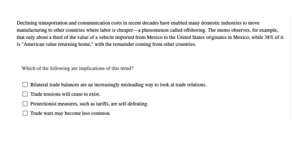 Declining transportation and communication costs in recent decades have enabled many domestic industries to move
manufacturing to other countries where labor is cheaper-a phenomenon called offshoring. The memo observes, for example,
that only about a third of the value of a vehicle imported from Mexico to the United States originates in Mexico, while 38% of it
is "American value returning home," with the remainder coming from other countries.
Which of the following are implications of this trend?
O Bilateral trade balances are an increasingly misleading way to look at trade relations.
O Trade tensions will cease to exist.
O Protectionist measures, such as tariffs, are self-defeating.
O Trade wars may become less common.

