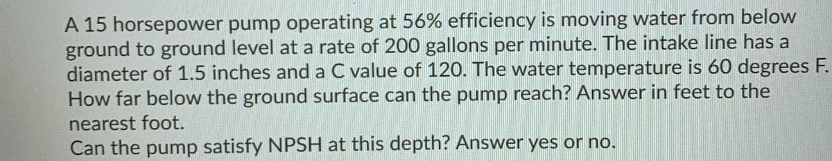 A 15 horsepower pump operating at 56% efficiency is moving water from below
ground to ground level at a rate of 200 gallons per minute. The intake line has a
diameter of 1.5 inches and a C value of 120. The water temperature is 60 degrees F.
How far below the ground surface can the pump reach? Answer in feet to the
nearest foot.
Can the pump satisfy NPSH at this depth? Answer yes or no.
