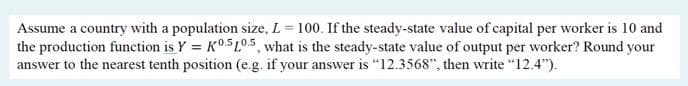 Assume a country with a population size, L = 100. If the steady-state value of capital per worker is 10 and
the production function is Y = K0.5L0.5, what is the steady-state value of output per worker? Round your
answer to the nearest tenth position (e.g. if your answer is "12.3568", then write "12.4").
