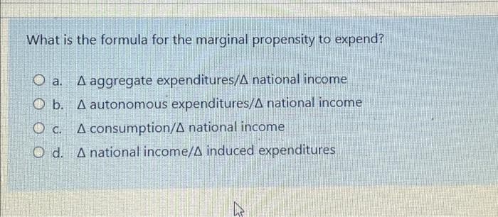 What is the formula for the marginal propensity to expend?
A aggregate expenditures/A national income
O b. A autonomous expenditures/A national income
O a.
O c. A consumption/A national income
O d. A national income/A induced expenditures
