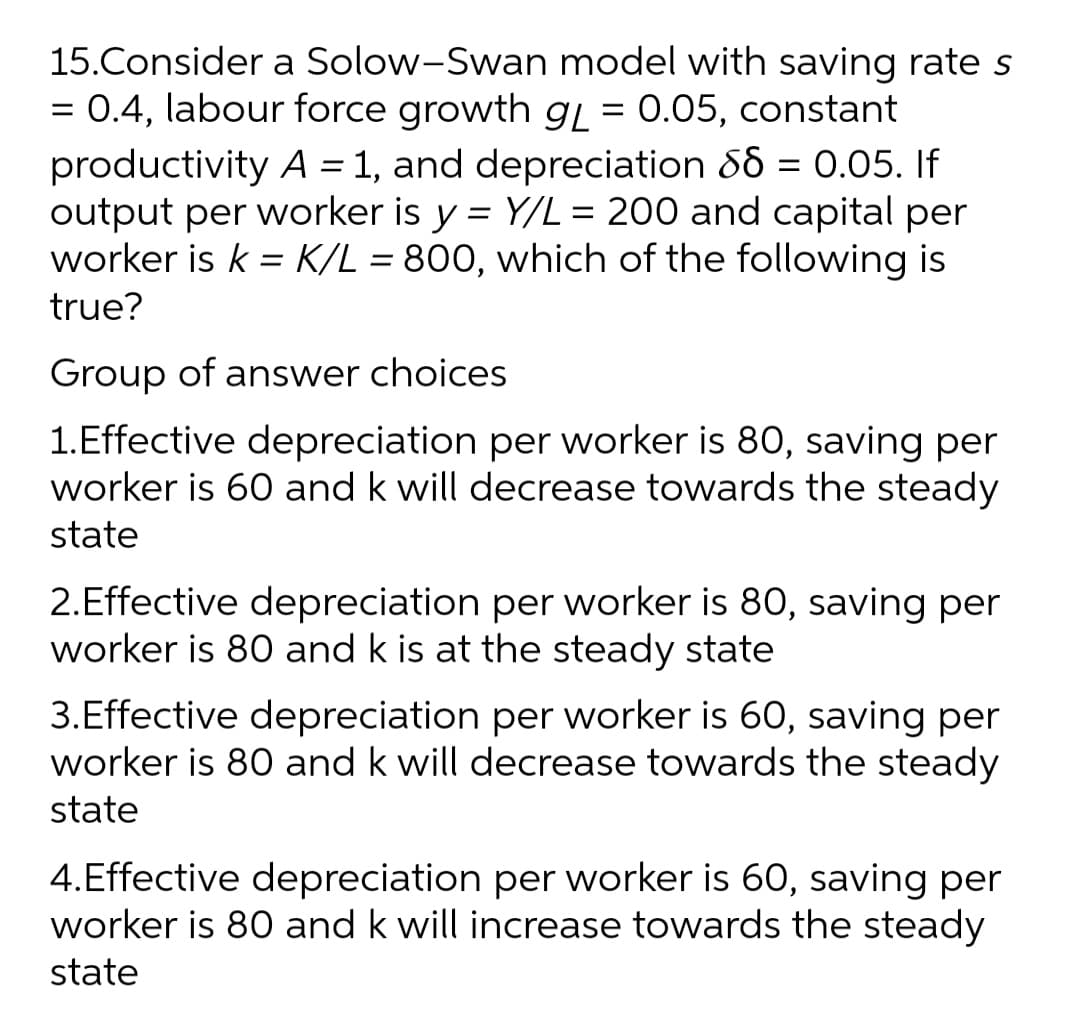 15.Consider a Solow-Swan model with saving rate s
= 0.4, labour force growth gL = 0.05, constant
productivity A = 1, and depreciation 86 = 0.05. If
output per worker is y = Y/L = 200 and capital per
worker is k = K/L = 800, which of the following is
%3D
%3D
true?
Group of answer choices
1.Effective depreciation per worker is 80, saving per
worker is 60 and k will decrease towards the steady
state
2.Effective depreciation per worker is 80, saving per
worker is 80 and k is at the steady state
3.Effective depreciation per worker is 60, saving per
worker is 80 and k will decrease towards the steady
state
4.Effective depreciation per worker is 60, saving per
worker is 80 and k will increase towards the steady
state
