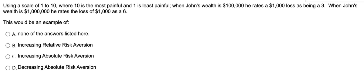 Using a scale of 1 to 10, where 10 is the most painful and 1 is least painful; when John's wealth is $100,000 he rates a $1,000 loss as being a 3. When John's
wealth is $1,000,000 he rates the loss of $1,000 as a 6.
This would be an example of:
O A. none of the answers listed here.
B. Increasing Relative Risk Aversion
O C. Increasing Absolute Risk Aversion
O D. Decreasing Absolute Risk Aversion
