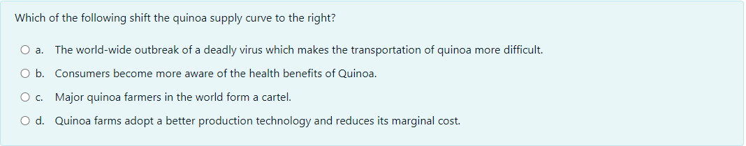 Which of the following shift the quinoa supply curve to the right?
a.
The world-wide outbreak of a deadly virus which makes the transportation of quinoa more difficult.
O b. Consumers become more aware of the health benefits of Quinoa.
O c. Major quinoa farmers in the world form a cartel.
O d. Quinoa farms adopt a better production technology and reduces its marginal cost.
