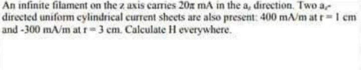 An infinite filament on the z axis carries 20x mA in the a, direction. Two a
directed uniform cylindrical current sheets are also present: 400 mA/m at r= 1 cm
and -300 mA/m at r=3 cm. Calculate H everywhere.