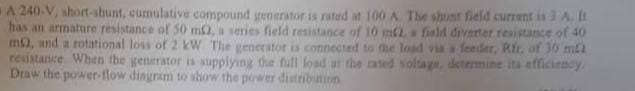 A 240-V, short-shunt, cumulative compound generator is rated at 100 A. The shunt field current is 3 A. It
has an armature resistance of 50 m2, a series field resistance of 10 m2, a field diverter resistance of 40
m), and a rotational loss of 2 kW The generator is connected to the load via a feeder, Rfr. of 30 mi
resistance. When the generator is supplying the full load at the rated voltage, determine its efficiency.
Draw the power-flow diagram to show the power distribution