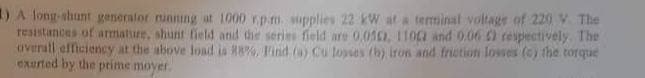 1) A long-shunt generator running at 1000 rpm supplies 22 kW at a terminal voltage of 220 V The
resistances of armature, shunt field and the series field are 0.052, 1102 and 0.06 ) respectively. The
overall efficiency at the above load is 88%, Find (a) Cu losses (b) iron and friction losses (c) the torque
exerted by the prime moyer.