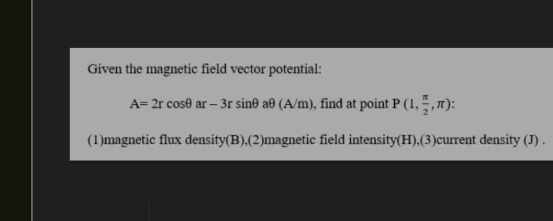 Given the magnetic field vector potential:
A= 2r cose ar - 3r sine a0 (A/m), find at point P (1,3,7):
(1)magnetic flux density(B),(2)magnetic field intensity (H), (3) current density (J).