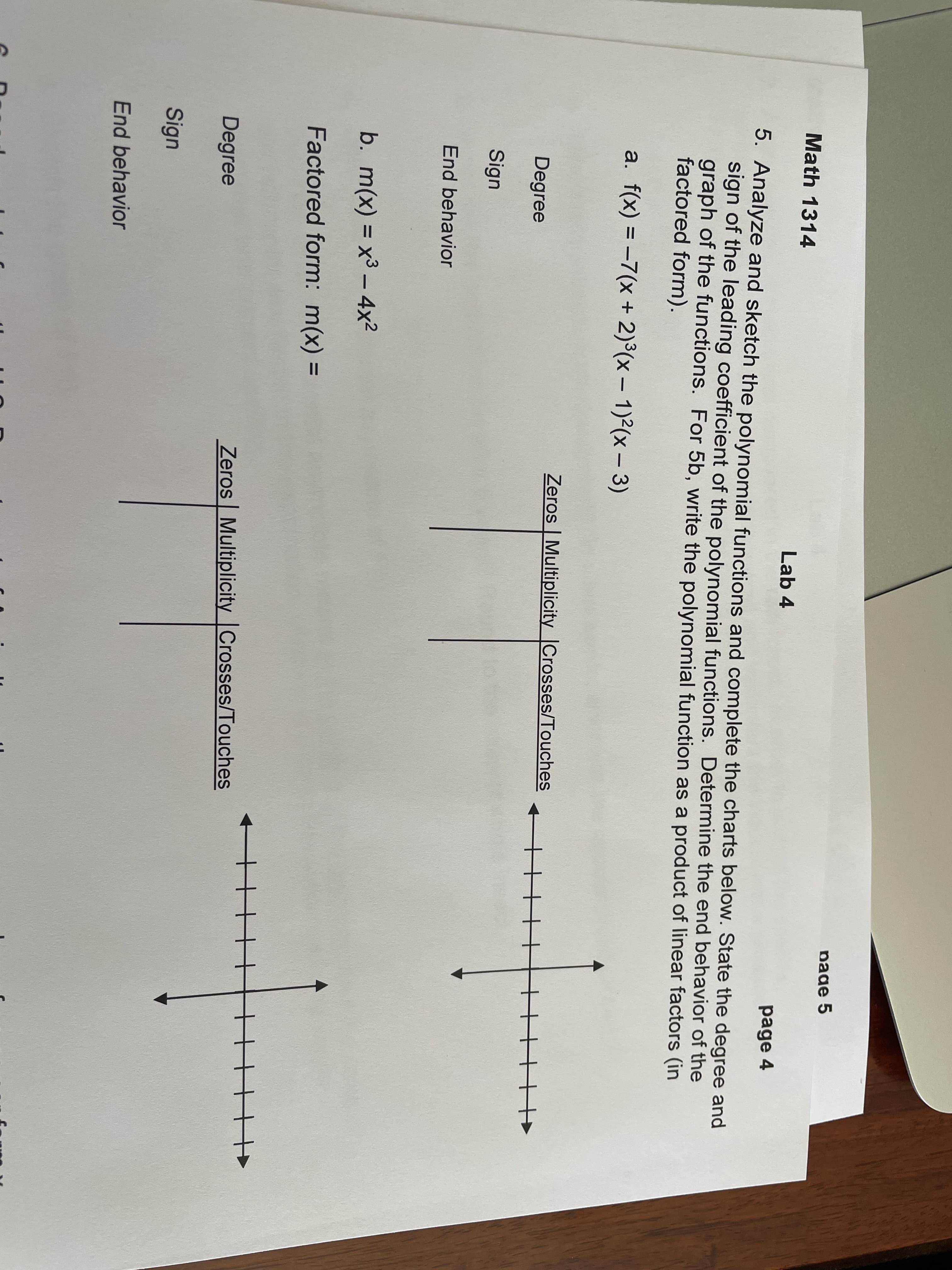 page 5
Math 1314
Lab 4
page 4
5. Analyze and sketch the polynomial functions and complete the charts below. State the degree and
sign of the leading coefficient of the polynomial functions. Determine the end behavior of the
graph of the functions. For 5b, write the polynomial function as a product of linear factors (in
factored form).
a. f(x) = -7(x + 2)°(x – 1)²(x – 3)
Zeros | Multiplicity Crosses/Touches
Degree
Sign
End behavior
b. m(x) = x³ – 4x2
Factored form: m(x) =
Degree
Zeros Multiplicity Crosses/Touches
Sign
End behavior
