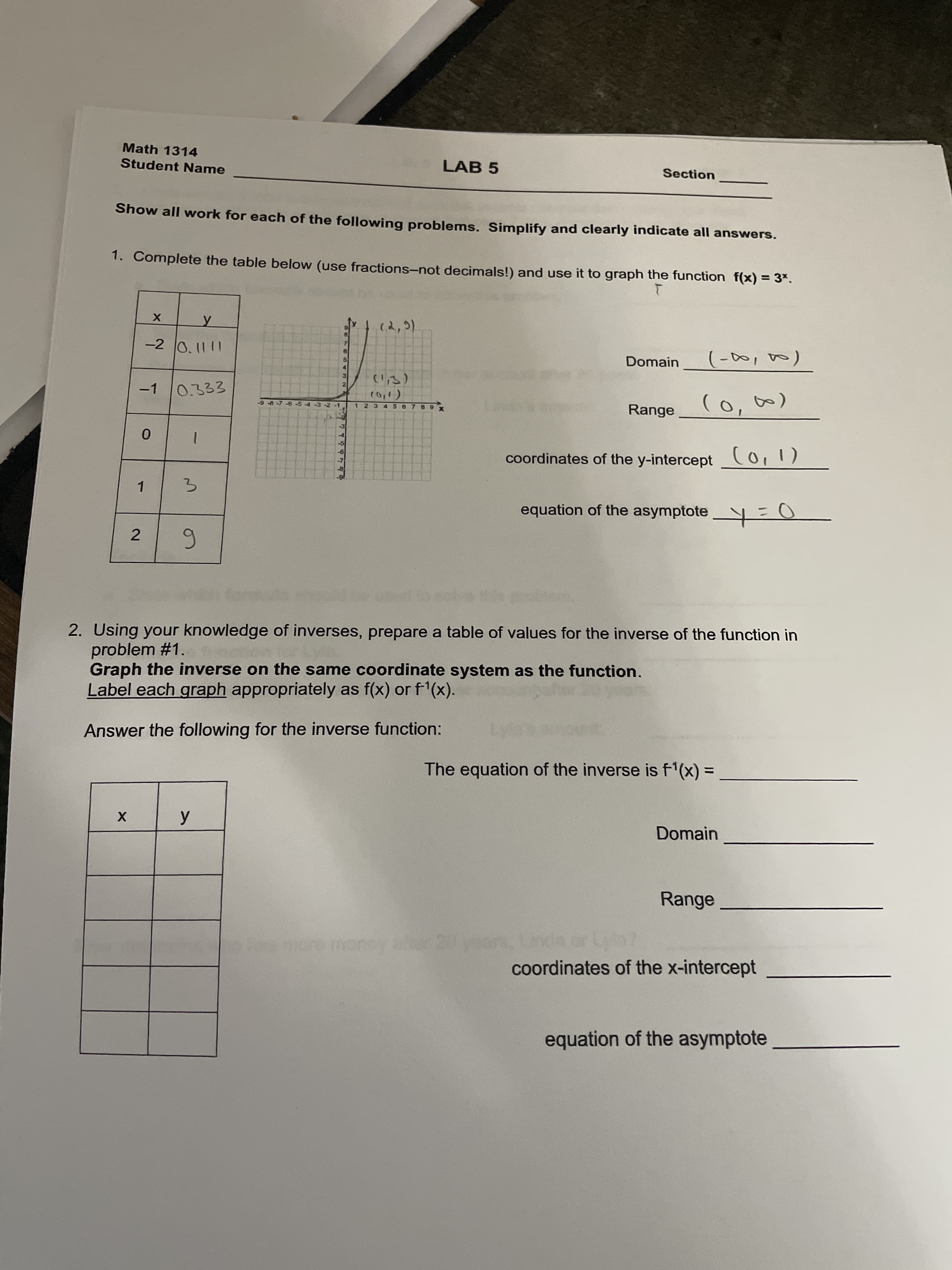 2.
Math 1314
Student Name
LAB 5
Section
Show all work for each of the following problems. Simplify and clearly indicate all answers.
1. Complete the table below (use fractions-not decimals!) and use it to graph the function f(x) = 3*.
(2,9)
-2 0.1111
Domain
-1
0.333
21
Range
-2 -1
1 234 56 7 89
coordinates of the y-intercept Co,1)
1.
equation of the asymptote y=U
2. Using your knowledge of inverses, prepare a table of values for the inverse of the function in
problem #1.
Graph the inverse on the same coordinate system as the function.
Label each graph appropriately as f(x) or f1(x).
Answer the following for the inverse function:
The equation of the inverse is f'(x)
%3D
Domain
Range
coordinates of the x-intercept
equation of the asymptote
