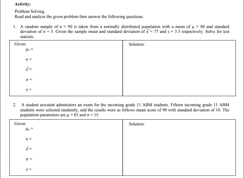 Activity:
Problem Solving.
Read and analyze the given problem then answer the following questions.
1. A random sample of n = 90 is taken from a normally distributed population with a mean of u = 80 and standard
deviation of o = 5. Given the sample mean and standard deviation of x = 77 and s = 3.3 respectively. Solve for test
statistic.
Given:
Solution:
Ho =
2. A student assistant administers an exam for the incoming grade 11 ABM students. Fifteen incoming grade 11 ABM
students were selected randomly, and the results were as follows mean score of 90 with standard deviation of 10. The
population parameters are u = 83 and o = 15.
Given:
Solution:
Ho =
n =
x=
