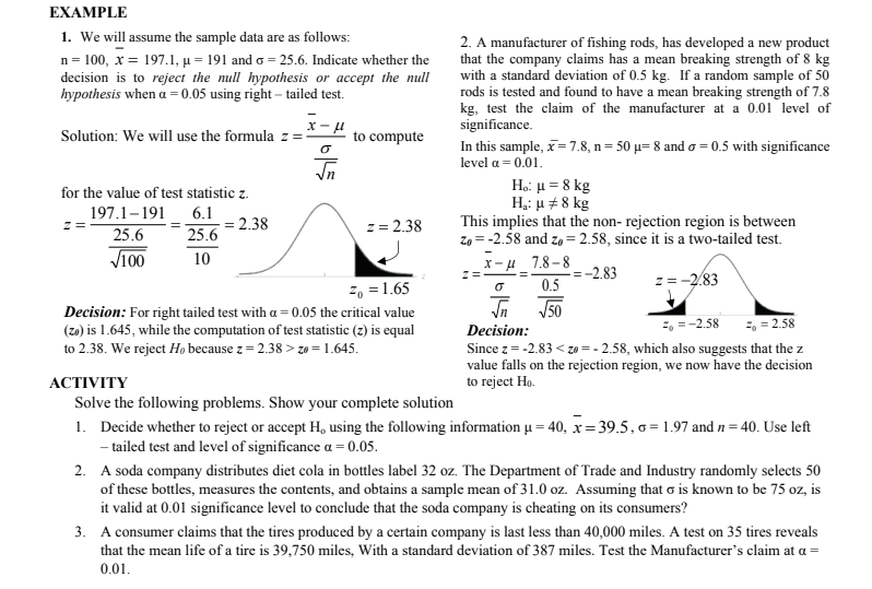 EXAMPLE
1. We will assume the sample data are as follows:
n = 100, x = 197.1, µ = 191 and o = 25.6. Indicate whether the
decision is to reject the null hypothesis or accept the null
hypothesis when a = 0.05 using right – tailed test.
2. A manufacturer of fishing rods, has developed a new product
that the company claims has a mean breaking strength of 8 kg
with a standard deviation of 0.5 kg. If a random sample of 50
rods is tested and found to have a mean breaking strength of 7.8
kg, test the claim of the manufacturer at a 0.01 level of
significance.
Solution: We will use the formula z =:
to compute
In this sample, x= 7.8, n= 50 µ= 8 and o = 0.5 with significance
level a = 0.01.
Ho: µ = 8 kg
H,: u +8 kg
for the value of test statistic z.
197.1-191
6.1
This implies that the non- rejection region is between
Zo = -2.58 and zo = 2.58, since it is a two-tailed test.
2.38
z= 2.38
z =
25.6
25.6
V100
10
X-u 7.8-8
-2.83
2, = 1.65
0.5
z= -2.83
J50
Decision: For right tailed test with a = 0.05 the critical value
(zo) is 1.645, while the computation of test statistic (z) is equal
to 2.38. We reject Ho because z = 2.38 > zo = 1.645.
=, =-2.58
2, = 2.58
Decision:
Since z= -2.83 < zo = - 2.58, which also suggests that the z
value falls on the rejection region, we now have the decision
to reject Ho.
АCTIVITY
Solve the following problems. Show your complete solution
1. Decide whether to reject or accept H, using the following information µ = 40, x= 39.5, 6 = 1.97 and n = 40. Use left
- tailed test and level of significance a = 0.05.
2. A soda company distributes diet cola in bottles label 32 oz. The Department of Trade and Industry randomly selects 50
of these bottles, measures the contents, and obtains a sample mean of 31.0 oz. Assuming that o is known to be 75 oz, is
it valid at 0.01 significance level to conclude that the soda company is cheating on its consumers?
3. A consumer claims that the tires produced by a certain company is last less than 40,000 miles. A test on 35 tires reveals
that the mean life of a tire is 39,750 miles, With a standard deviation of 387 miles. Test the Manufacturer's claim at a =
0.01.
