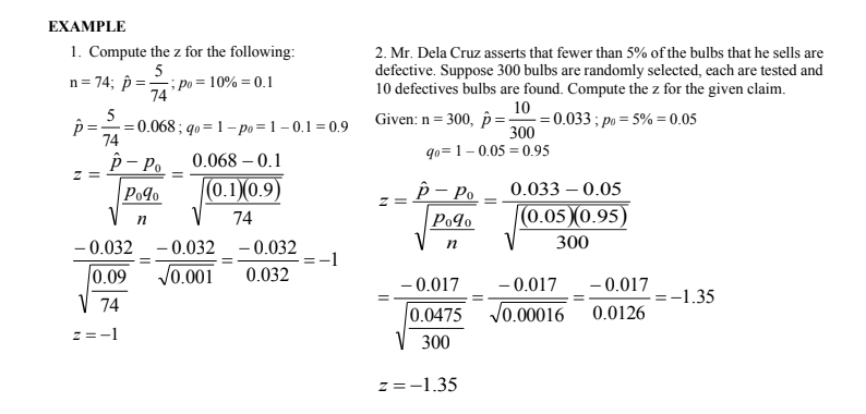 EXAMPLE
1. Compute the z for the following:
2. Mr. Dela Cruz asserts that fewer than 5% of the bulbs that he sells are
5
; po = 10% = 0.1
74
defective. Suppose 300 bulbs are randomly selected, each are tested and
10 defectives bulbs are found. Compute the z for the given claim.
n= 74; p :
5
p =
- = 0.068 ; q0= 1 –po =1 – 0.1 = 0.9
74
Given: n = 300, p =
10
= 0.033 ; po = 5% = 0.05
300
p- Po
qo=1-0.05 = 0.95
0.068 – 0.1
Po¶o
(0.1)(0.9)
р- Ро
0.033 – 0.05
(0.05)(0.95)
Po9o
V
74
- 0.032
- 0.032 - 0.032
300
|0.09
V0.001
0.032
– 0.017
- 0.017
- 0.017
=-1.35
V 74
0.0475
V0.00016 0.0126
z =-1
300
z=-1.35
