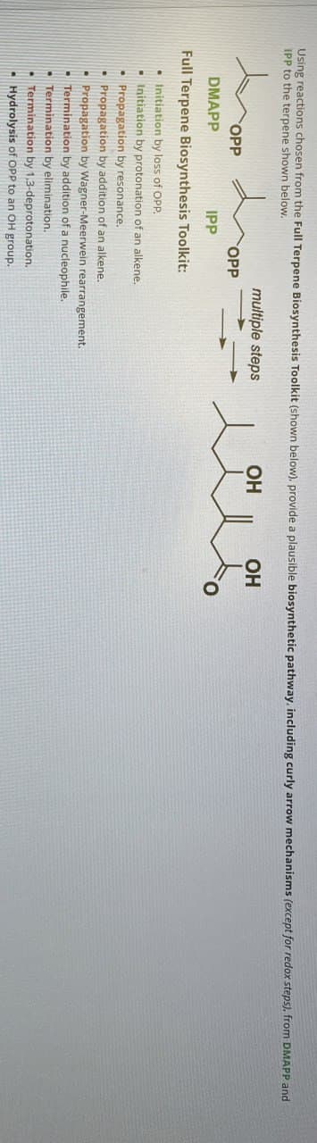 Using reactions chosen from the Full Terpene Biosynthesis Toolkit (shown below), provide a plausible biosynthetic pathway, including curly arrow mechanisms (except for redox steps), from DMAPP and
IPP to the terpene shown below.
OPP
DMAPP
IPP
OPP
multiple steps
OH
人
Full Terpene Biosynthesis Toolkit:
.
Initiation by loss of OPP.
Initiation by protonation of an alkene.
Propagation by resonance.
Propagation by addition of an alkene..
Propagation by Wagner-Meerwein rearrangement.
■ Termination by addition of a nucleophile.
• Termination by elimination.
• Termination by 1,3-deprotonation.
Hydrolysis of OPP to an OH group.
OH