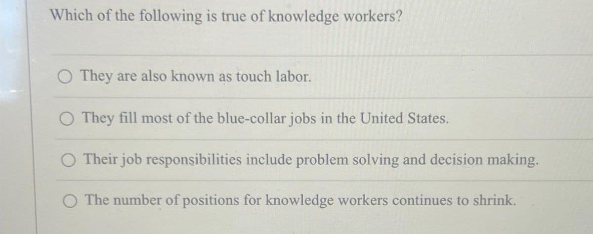 Which of the following is true of knowledge workers?
O They are also known as touch labor.
They fill most of the blue-collar jobs in the United States.
O Their job responsibilities include problem solving and decision making.
O The number of positions for knowledge workers continues to shrink.