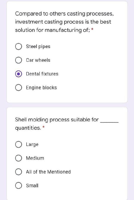 Compared to others casting processes,
investment casting process is the best
solution for manufacturing of; *
Steel pipes
Car wheels
Dental fixtures
Engine blocks
Shell molding process suitable for
quantities.
O Large
Medium
All of the Mentioned
Small
