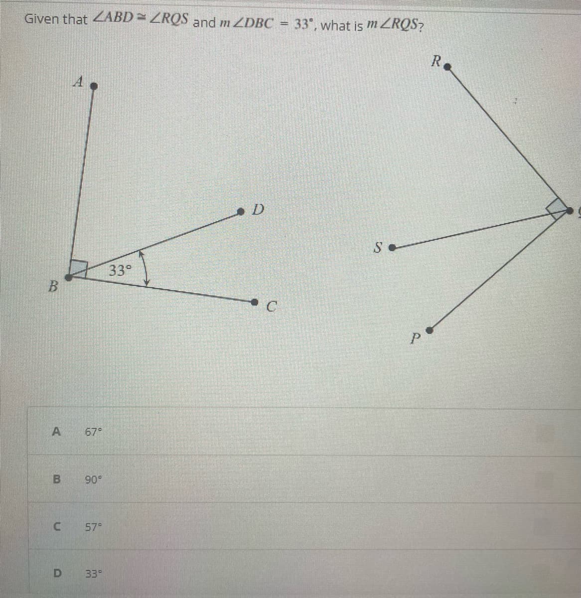 Given that ZABD = ZRQS and m ZDBC
A 67°
B 90°
U
57°
D 33
33°
=
33°, what is mZROS?
P
R