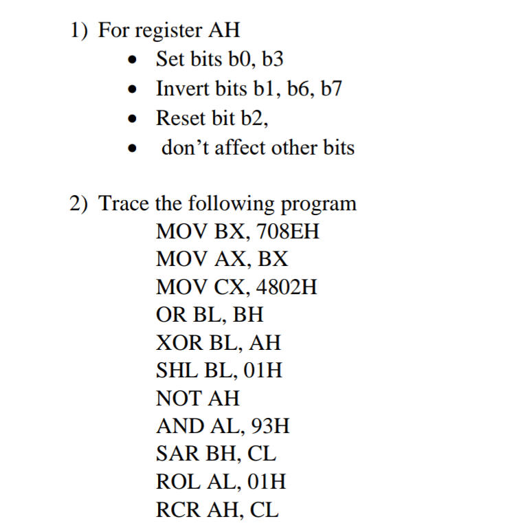 1) For register AH
• Set bits b0, b3
• Invert bits b1, b6, b7
• Reset bit b2,
don't affect other bits
2) Trace the following program
MOV BX, 708ЕH
MOV AX, BX
MOV CX, 4802H
OR BL, BH
XOR BL, AH
SHL BL, 01H
NOT AH
AND AL, 93H
SAR BH, CL
ROL AL, 01H
RCR AH, CL
