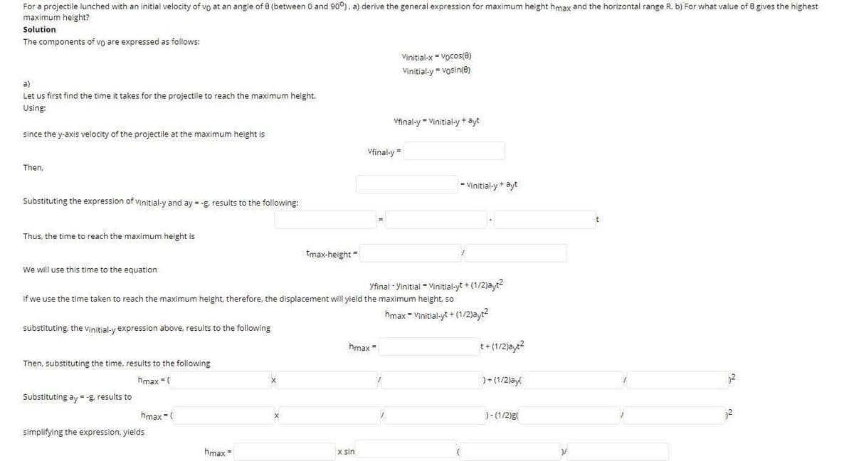 For a projectile lunched with an initial velocity of vo at an angle of 0 (between 0 and 90°), a) derive the general expression for maximum height hmax and the horizontal range R. b) For what value of 0 gives the highest
maximum height?
Solution
The components of vo are expressed as follows:
Vinitial-x = Vocos(0)
Vinitial-y = vosin(e)
a)
Let us first find the time it takes for the projectile to reach the maximum height.
Using:
Vfinal-y = Vinitial-y+ ayt
since the y-axis velocity of the projectile at the maximum height is
Vfinal-y =
Then,
= Vinitial-y+ ayt
Substituting the expression of vinitial-y and ay = -g, results to the following:
Thus, the time to reach the maximum height is
tmax-height "
We will use this time to the equation
yfinal - Yinitial - Vinitial-yt + (1/2)ayt
if we use the time taken to reach the maximum height, therefore, the displacement will yield the maximum height, so
hmax = Vinitial-yt + (1/2)ayt?
substituting, the vinitial-y expression above, results to the following
hmax =
t+ (1/2)ayt?
Then, substituting the time, results to the following
hmax =(
)+ (1/2)ay
Substituting ay - -g, results to
hmax = (
)- (1/2)g(
simplifying the expression, yields
hmax =
x sin
