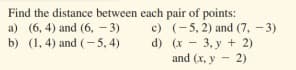 Find the distance between each pair of points:
c) (-5, 2) and (7, -3)
d) (x - 3, y + 2)
and (x, y - 2)
a) (6, 4) and (6, - 3)
b) (1, 4) and (- 5,4)
